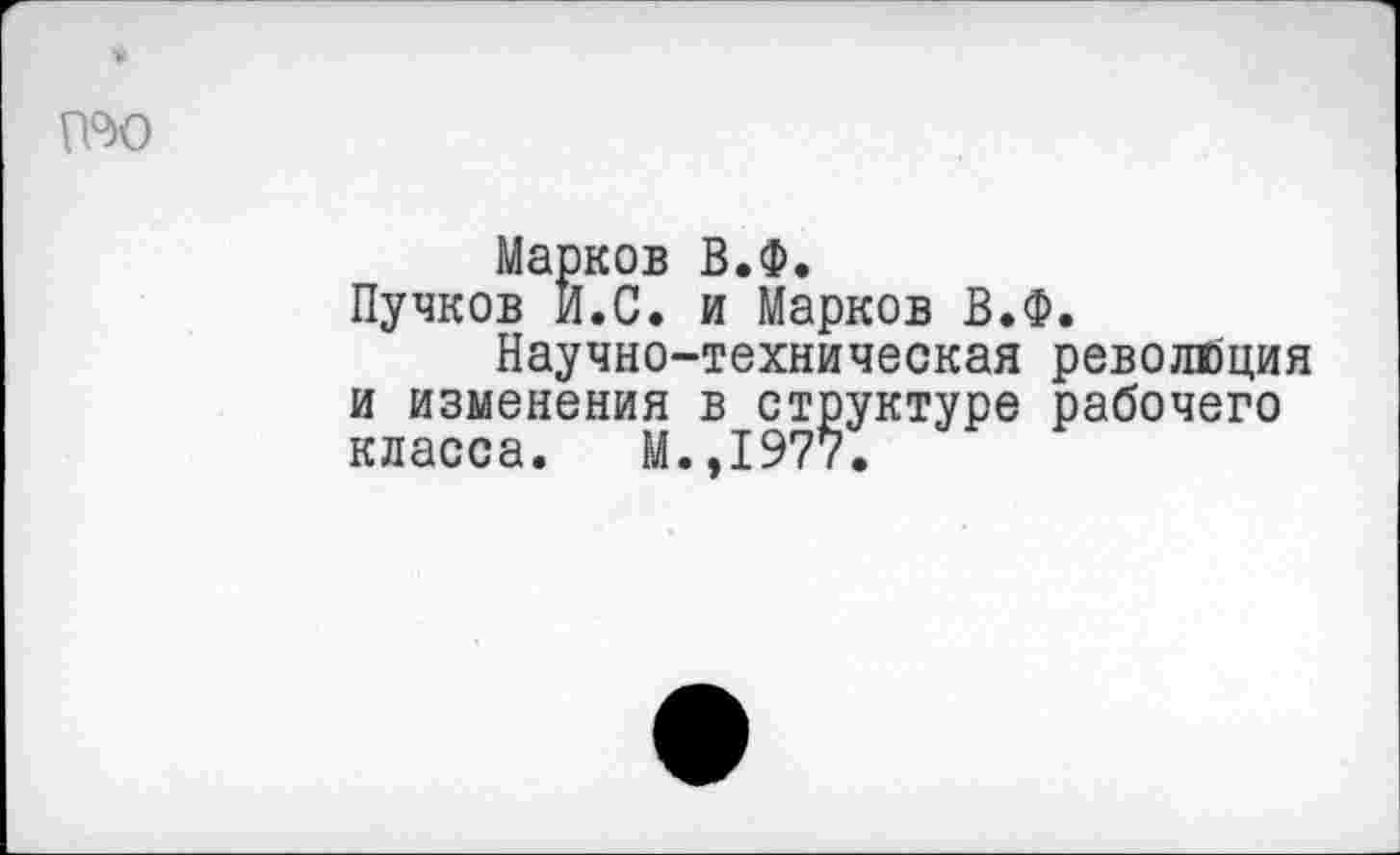 ﻿п°ю
Марков В.Ф.
Пучков И.С. и Марков В.Ф.
Научно-техническая революция и изменения в структуре рабочего класса. М.,1977.